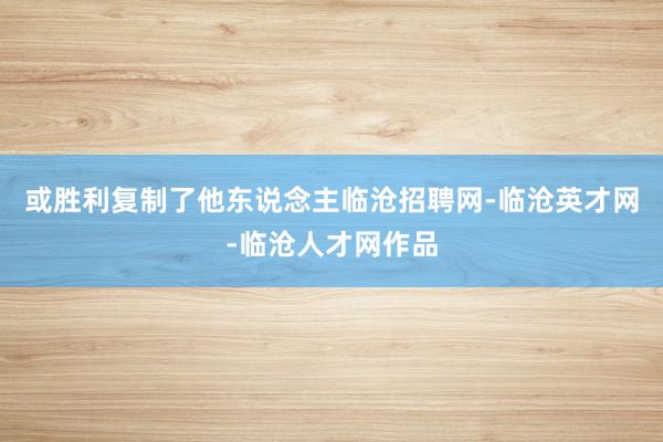 或胜利复制了他东说念主临沧招聘网-临沧英才网-临沧人才网作品